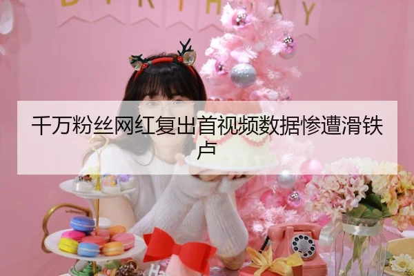 千万粉丝网红复出首视频数据惨遭滑铁卢