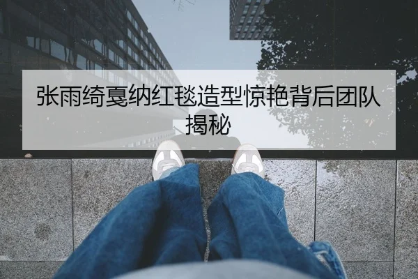 张雨绮戛纳红毯造型惊艳背后团队揭秘