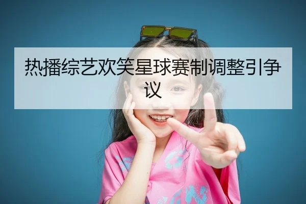 热播综艺欢笑星球赛制调整引争议